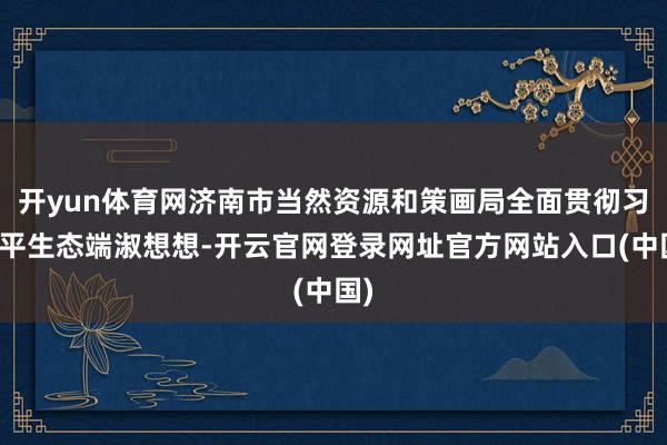 开yun体育网济南市当然资源和策画局全面贯彻习近平生态端淑想想-开云官网登录网址官方网站入口(中国)