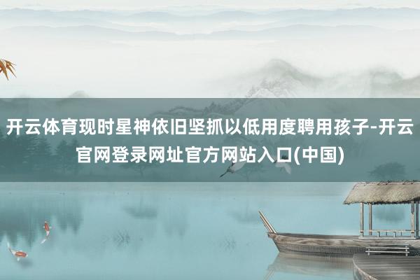 开云体育现时星神依旧坚抓以低用度聘用孩子-开云官网登录网址官方网站入口(中国)
