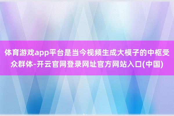 体育游戏app平台是当今视频生成大模子的中枢受众群体-开云官网登录网址官方网站入口(中国)
