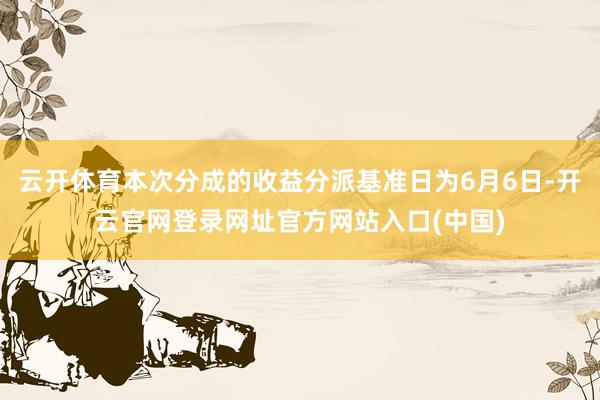 云开体育本次分成的收益分派基准日为6月6日-开云官网登录网址官方网站入口(中国)