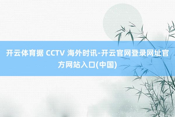 开云体育据 CCTV 海外时讯-开云官网登录网址官方网站入口(中国)