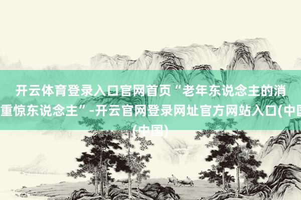 开云体育登录入口官网首页　　“老年东说念主的消粗重惊东说念主”-开云官网登录网址官方网站入口(中国)