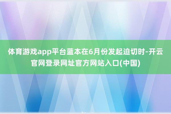 体育游戏app平台蓝本在6月份发起迫切时-开云官网登录网址官方网站入口(中国)