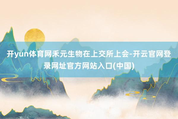开yun体育网禾元生物在上交所上会-开云官网登录网址官方网站入口(中国)