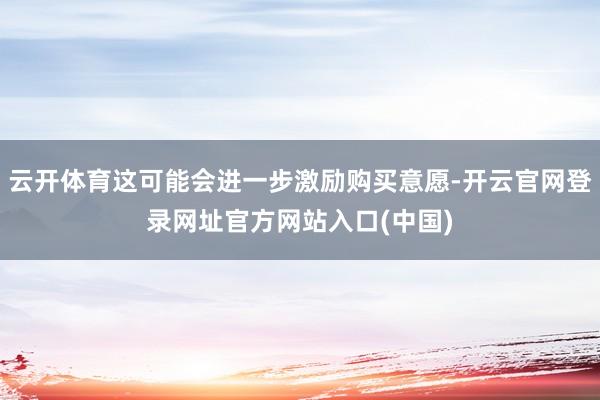 云开体育这可能会进一步激励购买意愿-开云官网登录网址官方网站入口(中国)