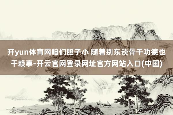 开yun体育网咱们胆子小 随着别东谈骨干功德也干赖事-开云官网登录网址官方网站入口(中国)