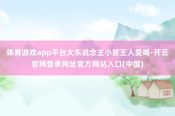 体育游戏app平台大东说念主小孩王人爱喝-开云官网登录网址官方网站入口(中国)