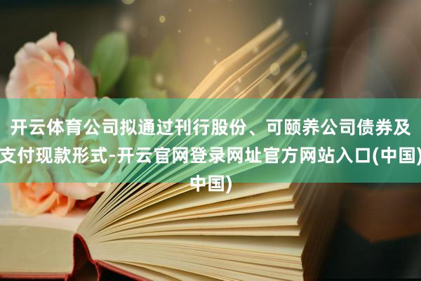 开云体育公司拟通过刊行股份、可颐养公司债券及支付现款形式-开云官网登录网址官方网站入口(中国)