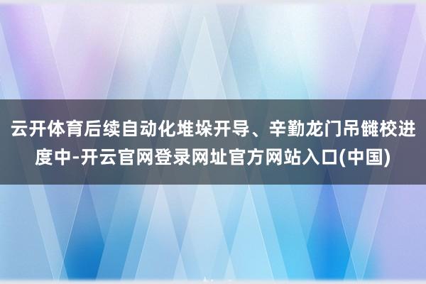 云开体育后续自动化堆垛开导、辛勤龙门吊雠校进度中-开云官网登录网址官方网站入口(中国)