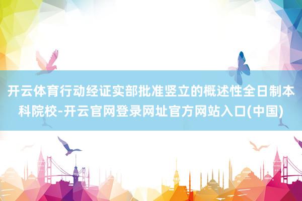 开云体育行动经证实部批准竖立的概述性全日制本科院校-开云官网登录网址官方网站入口(中国)