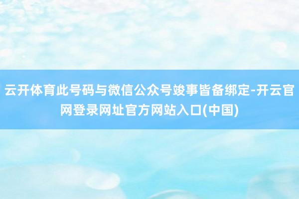 云开体育此号码与微信公众号竣事皆备绑定-开云官网登录网址官方网站入口(中国)