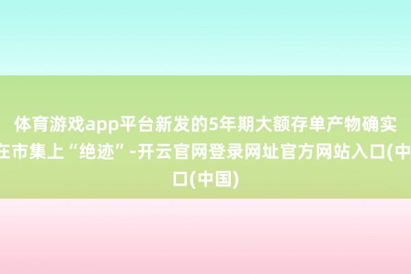体育游戏app平台新发的5年期大额存单产物确实已在市集上“绝迹”-开云官网登录网址官方网站入口(中国)