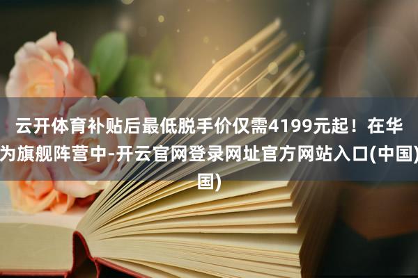 云开体育补贴后最低脱手价仅需4199元起！在华为旗舰阵营中-开云官网登录网址官方网站入口(中国)