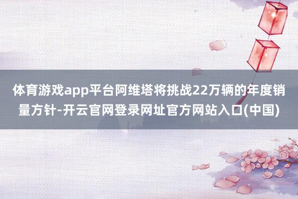 体育游戏app平台阿维塔将挑战22万辆的年度销量方针-开云官网登录网址官方网站入口(中国)