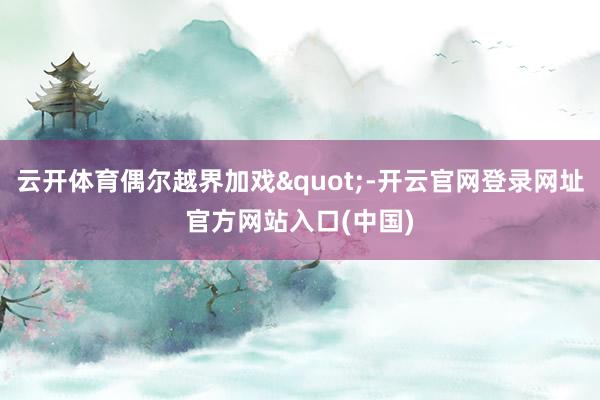 云开体育偶尔越界加戏"-开云官网登录网址官方网站入口(中国)