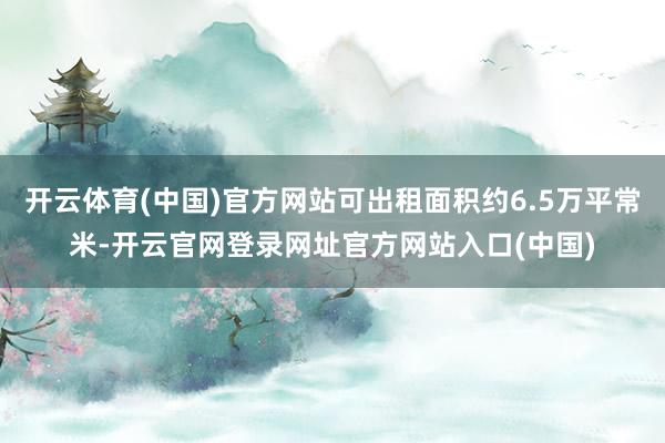 开云体育(中国)官方网站可出租面积约6.5万平常米-开云官网登录网址官方网站入口(中国)