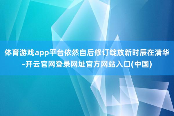 体育游戏app平台依然自后修订绽放新时辰在清华-开云官网登录网址官方网站入口(中国)