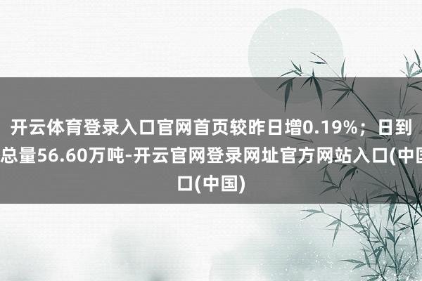 开云体育登录入口官网首页较昨日增0.19%；日到货总量56.60万吨-开云官网登录网址官方网站入口(中国)