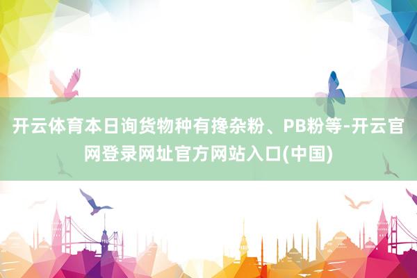 开云体育本日询货物种有搀杂粉、PB粉等-开云官网登录网址官方网站入口(中国)