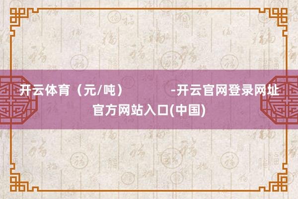 开云体育（元/吨）            -开云官网登录网址官方网站入口(中国)