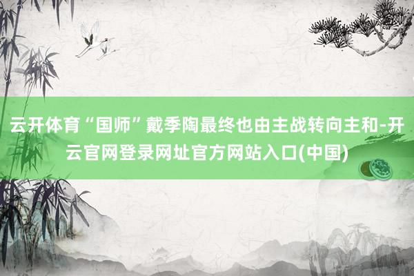 云开体育“国师”戴季陶最终也由主战转向主和-开云官网登录网址官方网站入口(中国)