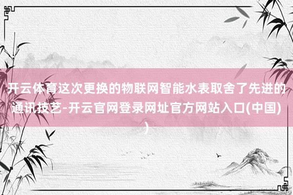 开云体育这次更换的物联网智能水表取舍了先进的通讯技艺-开云官网登录网址官方网站入口(中国)