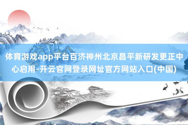 体育游戏app平台百济神州北京昌平新研发更正中心启用-开云官网登录网址官方网站入口(中国)