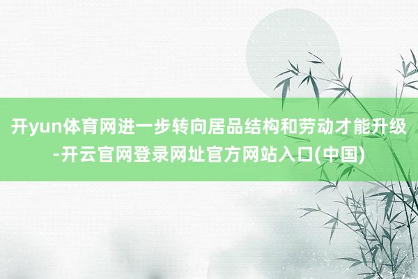 开yun体育网进一步转向居品结构和劳动才能升级-开云官网登录网址官方网站入口(中国)