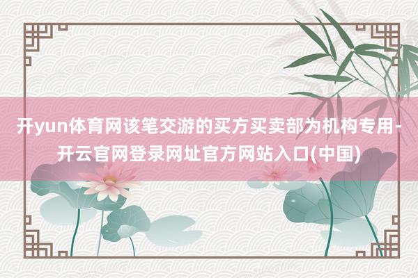 开yun体育网该笔交游的买方买卖部为机构专用-开云官网登录网址官方网站入口(中国)