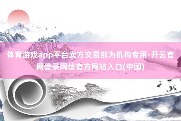 体育游戏app平台卖方交易部为机构专用-开云官网登录网址官方网站入口(中国)