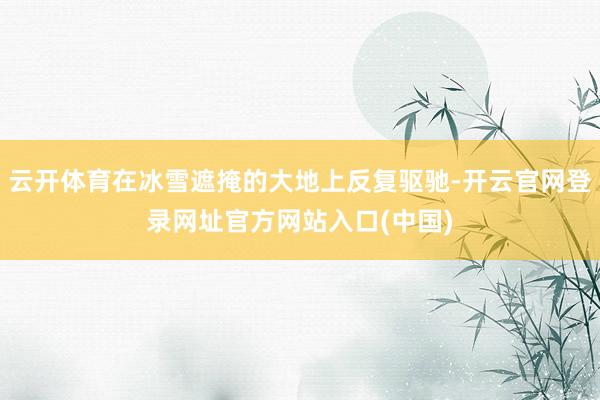 云开体育在冰雪遮掩的大地上反复驱驰-开云官网登录网址官方网站入口(中国)