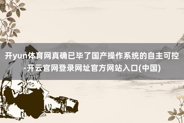 开yun体育网真确已毕了国产操作系统的自主可控-开云官网登录网址官方网站入口(中国)