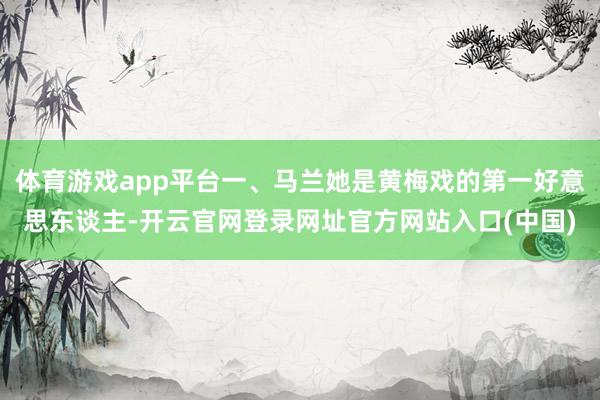 体育游戏app平台一、马兰她是黄梅戏的第一好意思东谈主-开云官网登录网址官方网站入口(中国)