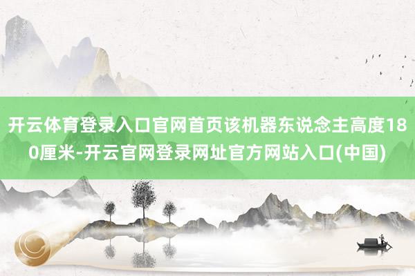 开云体育登录入口官网首页该机器东说念主高度180厘米-开云官网登录网址官方网站入口(中国)