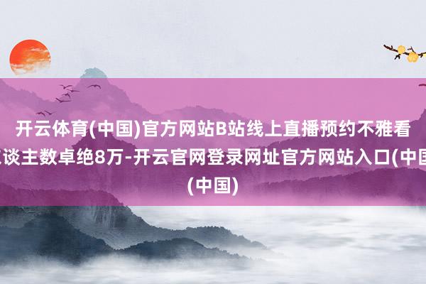 开云体育(中国)官方网站B站线上直播预约不雅看东谈主数卓绝8万-开云官网登录网址官方网站入口(中国)