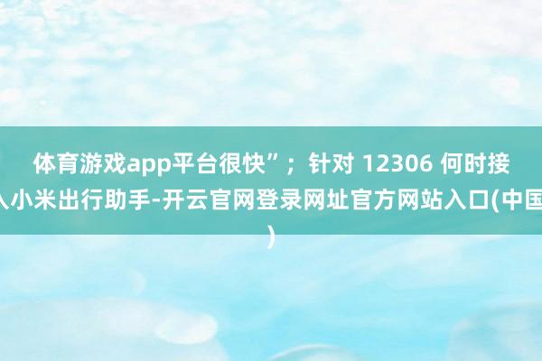 体育游戏app平台很快”；针对 12306 何时接入小米出行助手-开云官网登录网址官方网站入口(中国)