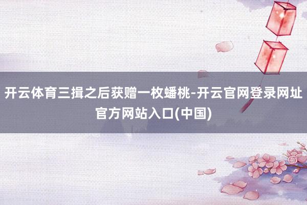 开云体育三揖之后获赠一枚蟠桃-开云官网登录网址官方网站入口(中国)