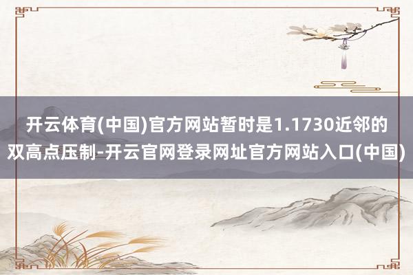 开云体育(中国)官方网站暂时是1.1730近邻的双高点压制-开云官网登录网址官方网站入口(中国)