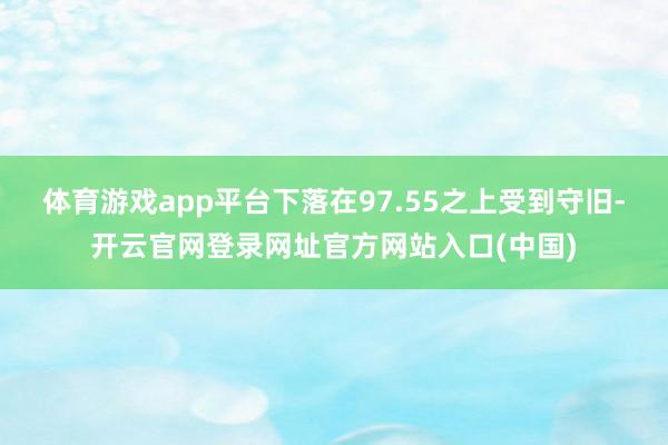 体育游戏app平台下落在97.55之上受到守旧-开云官网登录网址官方网站入口(中国)