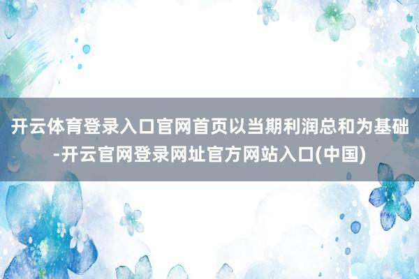 开云体育登录入口官网首页以当期利润总和为基础-开云官网登录网址官方网站入口(中国)