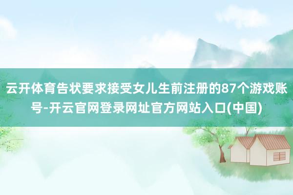 云开体育告状要求接受女儿生前注册的87个游戏账号-开云官网登录网址官方网站入口(中国)