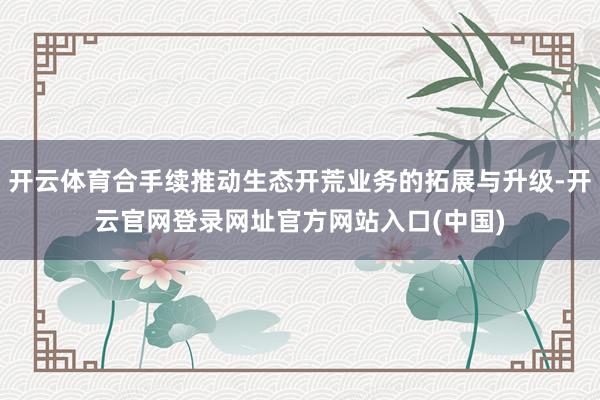 开云体育合手续推动生态开荒业务的拓展与升级-开云官网登录网址官方网站入口(中国)