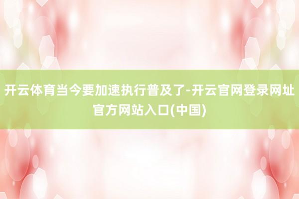 开云体育当今要加速执行普及了-开云官网登录网址官方网站入口(中国)