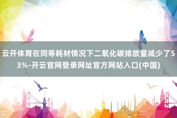 云开体育在同等耗材情况下二氧化碳排放量减少了53%-开云官网登录网址官方网站入口(中国)