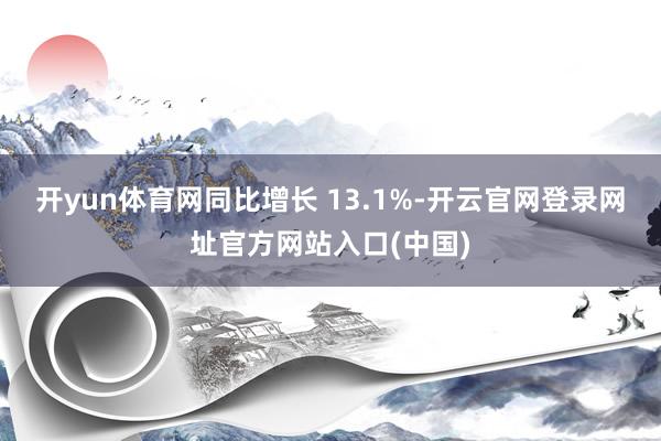 开yun体育网同比增长 13.1%-开云官网登录网址官方网站入口(中国)
