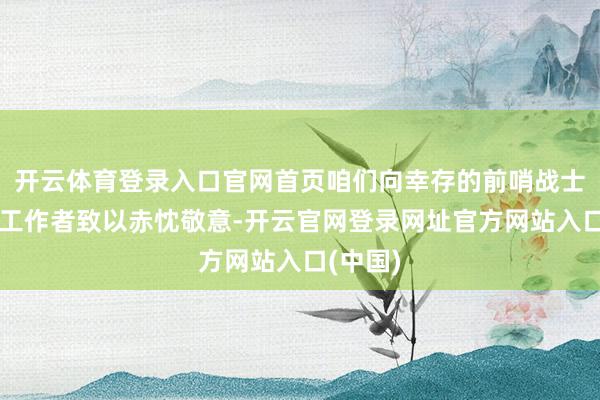 开云体育登录入口官网首页咱们向幸存的前哨战士和后方工作者致以赤忱敬意-开云官网登录网址官方网站入口(中国)