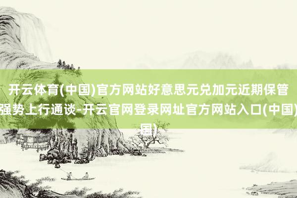 开云体育(中国)官方网站好意思元兑加元近期保管强势上行通谈-开云官网登录网址官方网站入口(中国)