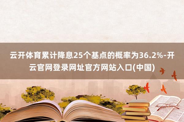 云开体育累计降息25个基点的概率为36.2%-开云官网登录网址官方网站入口(中国)