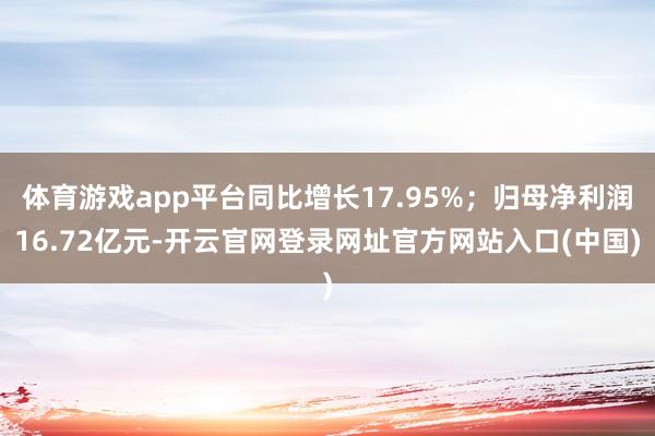 体育游戏app平台同比增长17.95%；归母净利润16.72亿元-开云官网登录网址官方网站入口(中国)