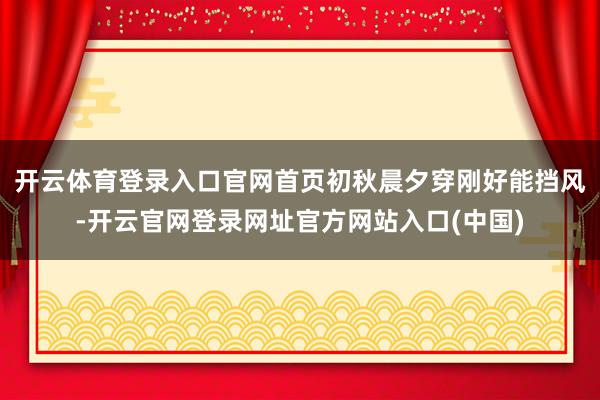 开云体育登录入口官网首页初秋晨夕穿刚好能挡风-开云官网登录网址官方网站入口(中国)